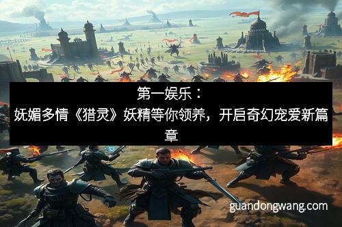 第一娱乐：妩媚多情《猎灵》妖精等你领养，开启奇幻宠爱新篇章