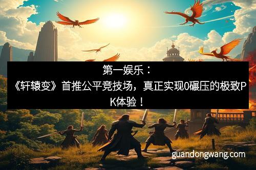 第一娱乐：《轩辕变》首推公平竞技场，真正实现0碾压的极致PK体验！