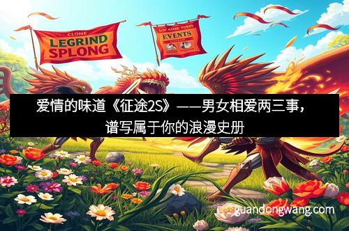 爱情的味道《征途2S》——男女相爱两三事，谱写属于你的浪漫史册