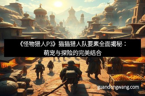 《怪物猎人P3》猫猫猎人队要素全面揭秘：萌宠与探险的完美结合